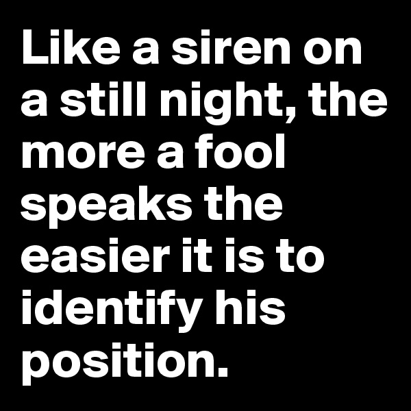 Like a siren on a still night, the more a fool speaks the easier it is to identify his position.