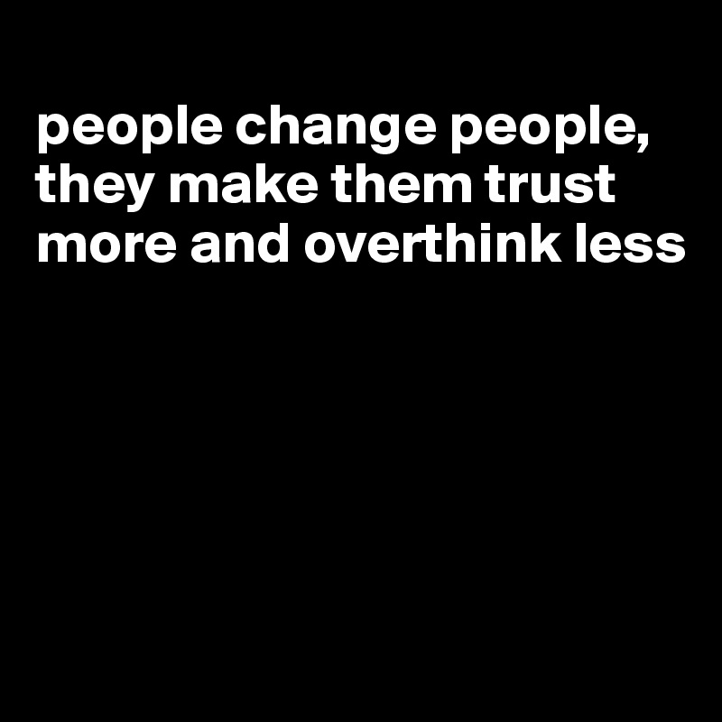 
people change people, they make them trust more and overthink less





