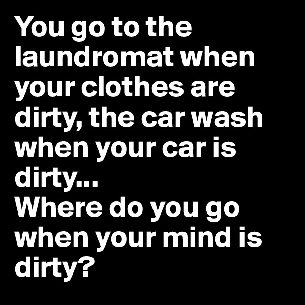 You go to the laundromat when your clothes are dirty, the car wash when your car is dirty... 
Where do you go when your mind is dirty?