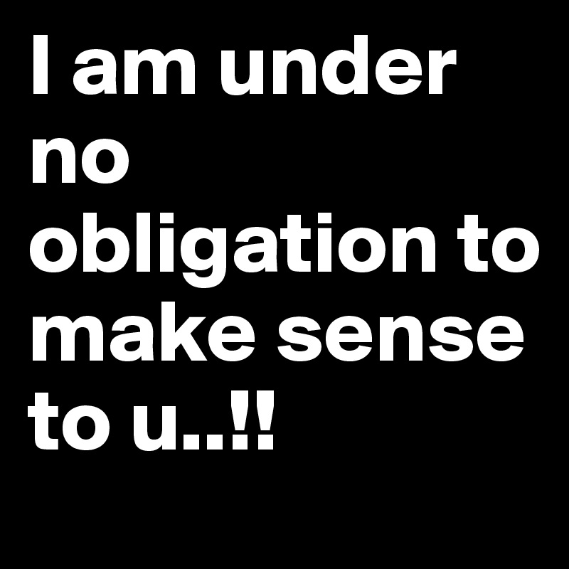 I am under no obligation to make sense to u..!!
