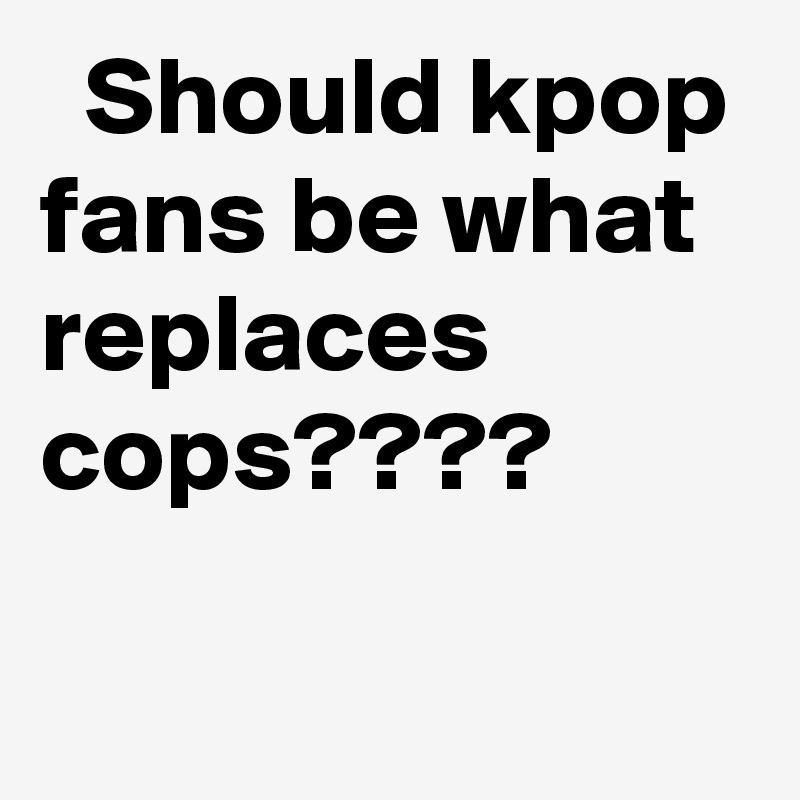   Should kpop fans be what replaces cops????
