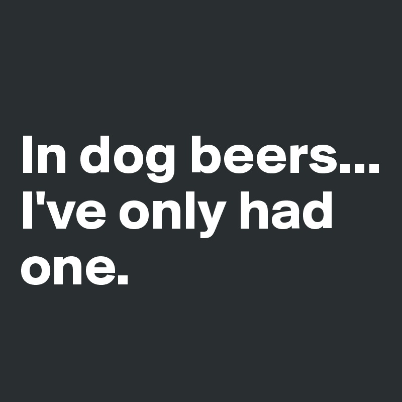 

In dog beers...
I've only had
one.

