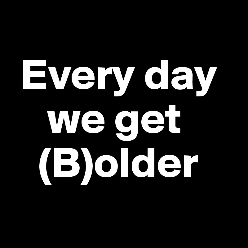 
 Every day
    we get 
   (B)older
