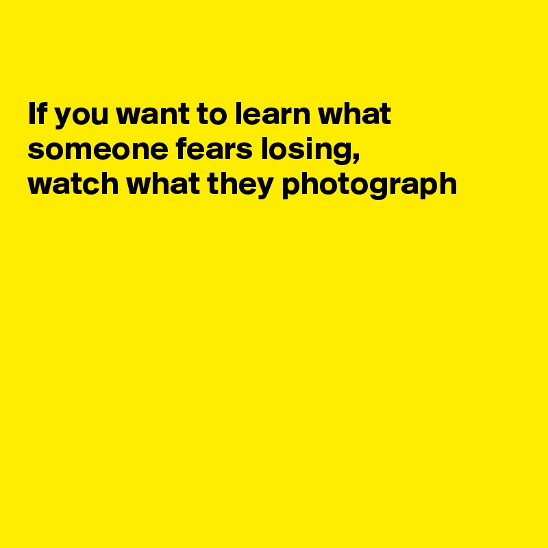 

If you want to learn what 
someone fears losing,
watch what they photograph








