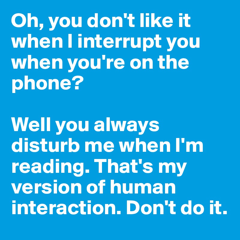 Oh, you don't like it when I interrupt you when you're on the phone? 

Well you always disturb me when I'm reading. That's my version of human interaction. Don't do it.