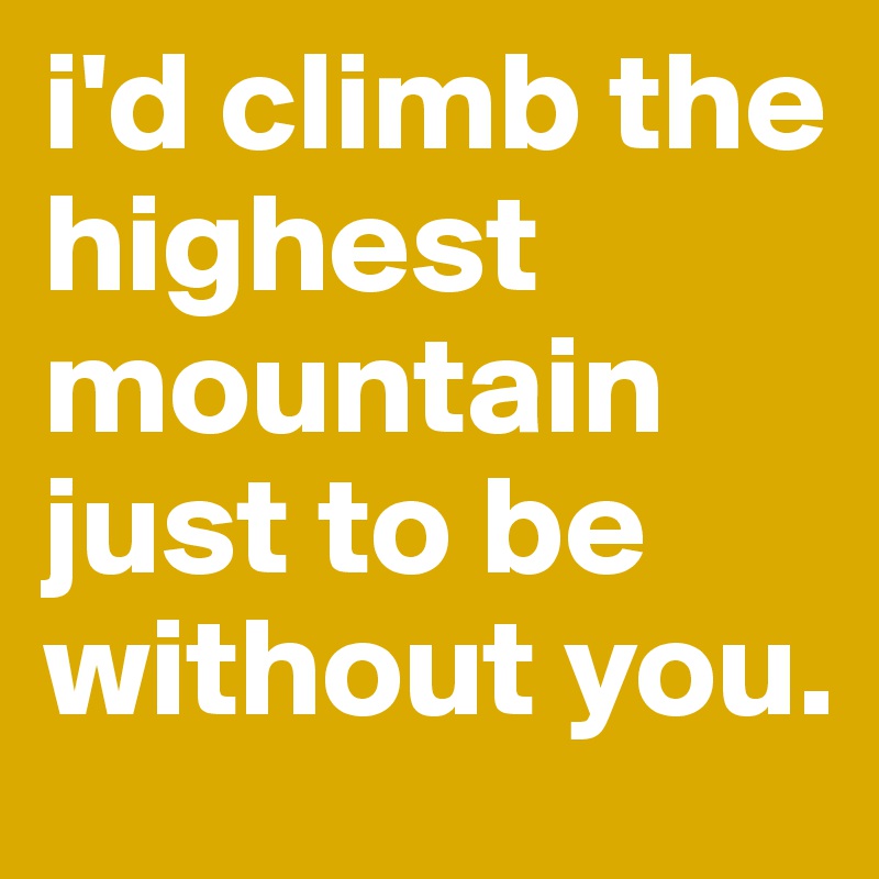 i'd climb the highest mountain just to be without you.