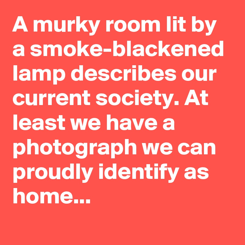 A murky room lit by a smoke-blackened lamp describes our current society. At least we have a photograph we can proudly identify as home...