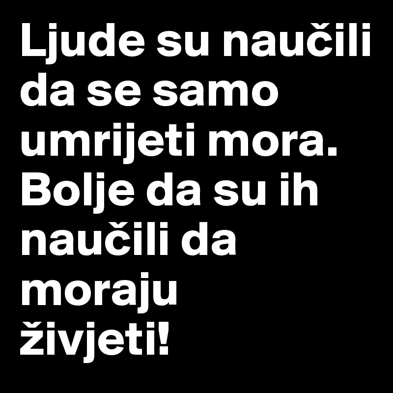 Ljude su naucili da se samo umrijeti mora. 
Bolje da su ih naucili da moraju 
živjeti!