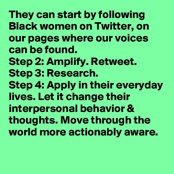 They can start by following Black women on Twitter, on our pages where our voices can be found. 
Step 2: Amplify. Retweet.
Step 3: Research.
Step 4: Apply in their everyday lives. Let it change their interpersonal behavior & thoughts. Move through the world more actionably aware.