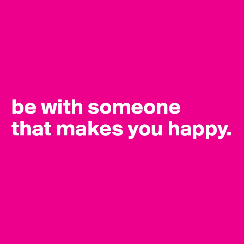 



be with someone
that makes you happy.



