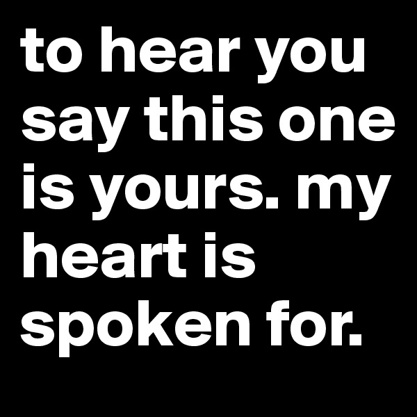 to hear you say this one is yours. my heart is spoken for. 
