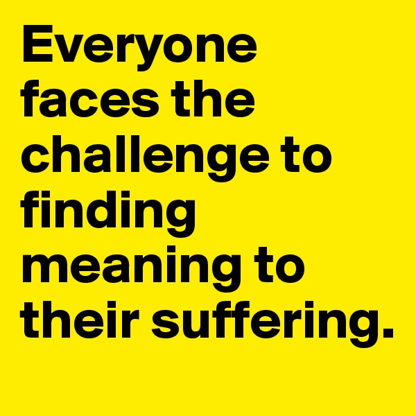 Everyone faces the challenge to finding meaning to their suffering.
