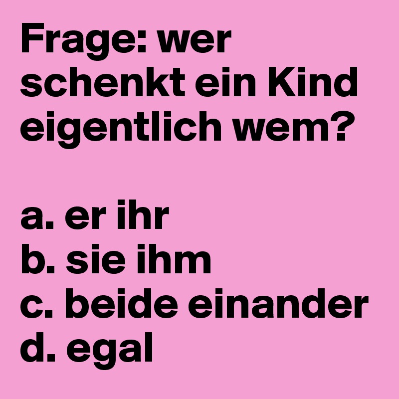 Frage: wer schenkt ein Kind eigentlich wem?

a. er ihr 
b. sie ihm
c. beide einander
d. egal