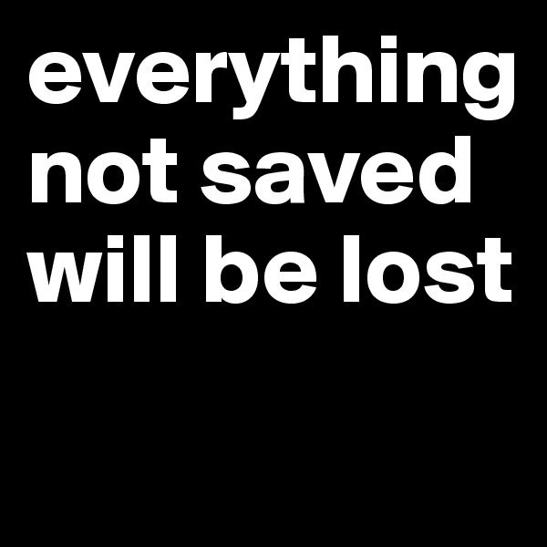 everything
not saved will be lost
