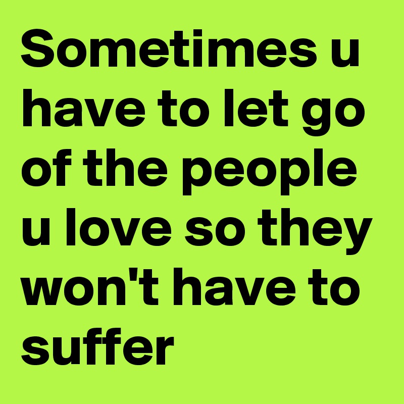 Sometimes u have to let go of the people u love so they won't have to suffer