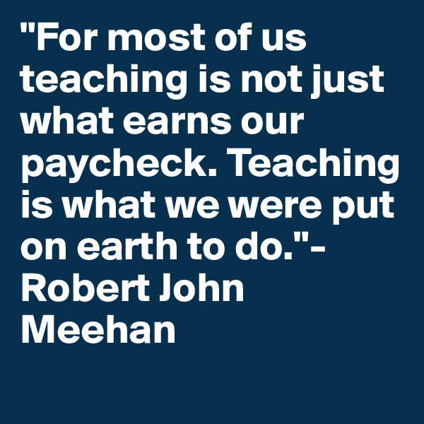 "For most of us teaching is not just what earns our paycheck. Teaching is what we were put on earth to do."- Robert John Meehan
