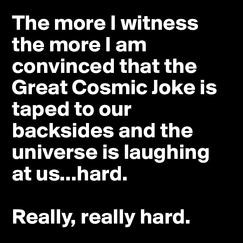 The more I witness the more I am convinced that the Great Cosmic Joke is taped to our backsides and the universe is laughing at us...hard. 

Really, really hard.