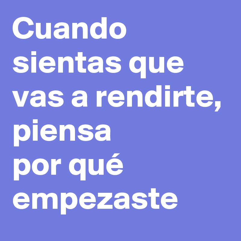 Cuando sientas que vas a rendirte, piensa 
por qué empezaste