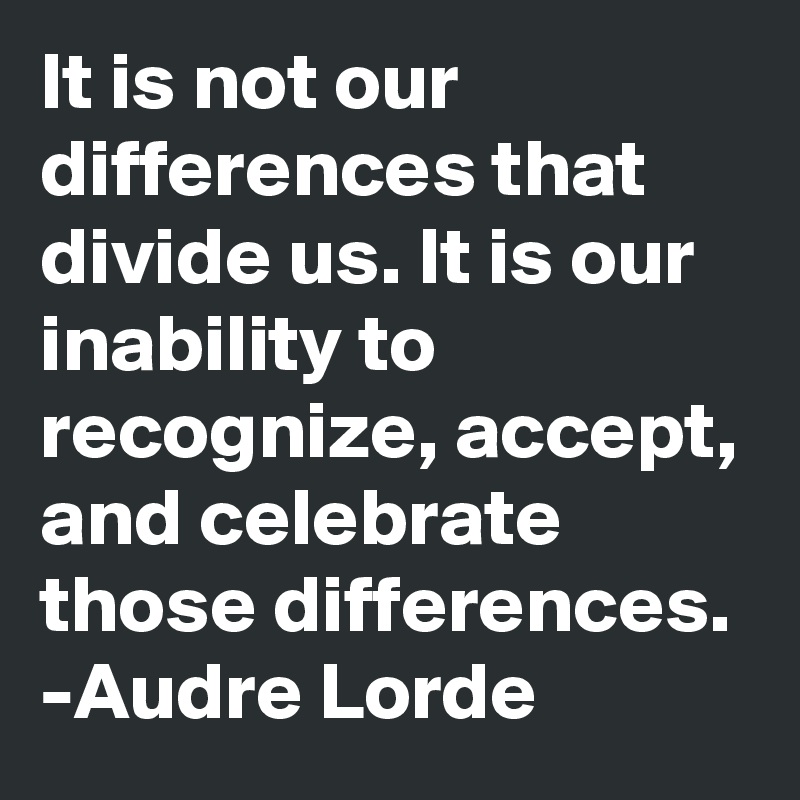 It is not our differences that divide us. It is our inability to recognize, accept, and celebrate those differences. -Audre Lorde