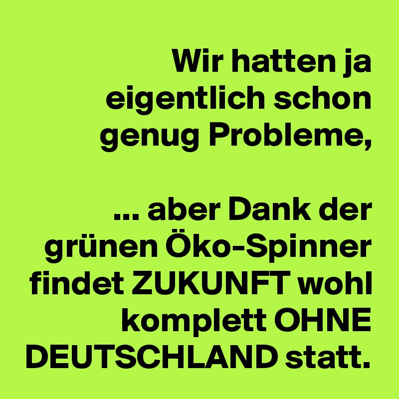 Wir hatten ja eigentlich schon genug Probleme,

 ... aber Dank der grünen Öko-Spinner findet ZUKUNFT wohl komplett OHNE DEUTSCHLAND statt.
