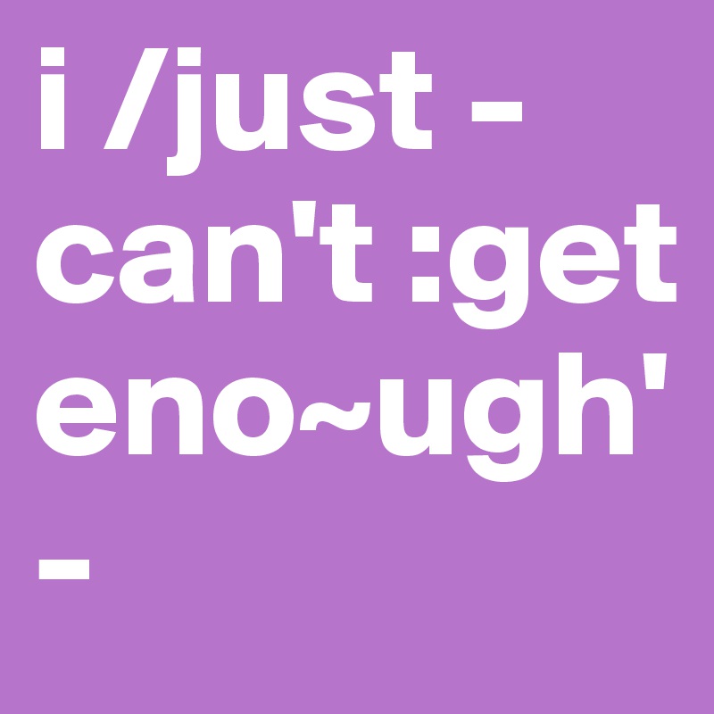 i /just -can't :get eno~ugh'
-