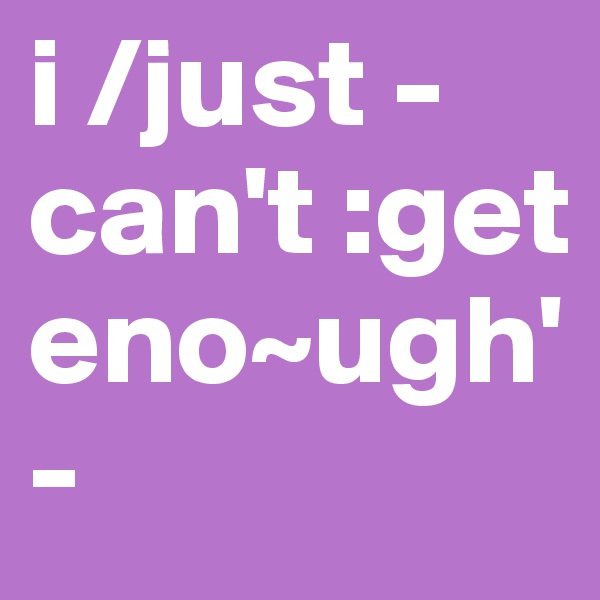 i /just -can't :get eno~ugh'
-