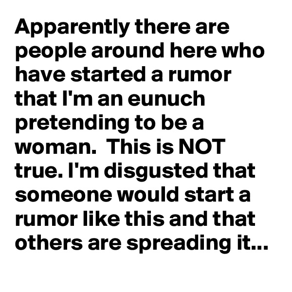 Apparently there are people around here who have started a rumor that I'm an eunuch pretending to be a woman.  This is NOT true. I'm disgusted that someone would start a rumor like this and that others are spreading it...