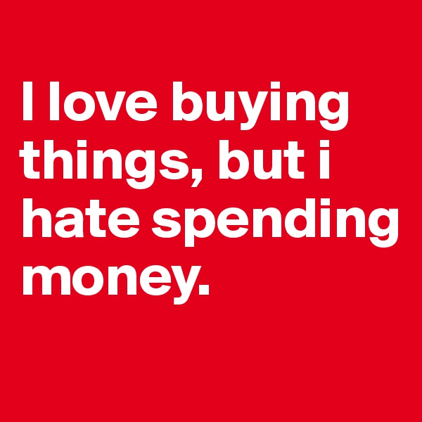 
I love buying things, but i hate spending money. 

