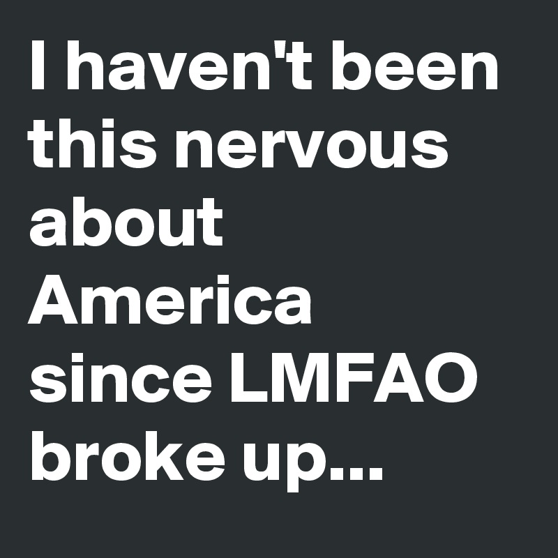 I haven't been this nervous about America since LMFAO broke up...