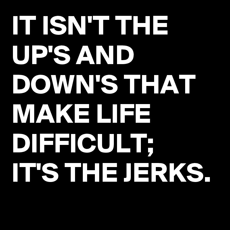 IT ISN'T THE UP'S AND DOWN'S THAT MAKE LIFE DIFFICULT;
IT'S THE JERKS.