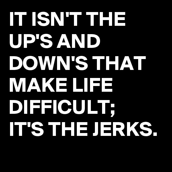 IT ISN'T THE UP'S AND DOWN'S THAT MAKE LIFE DIFFICULT;
IT'S THE JERKS.