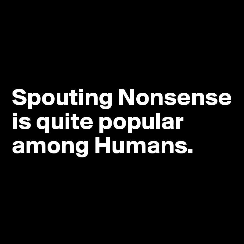 


Spouting Nonsense is quite popular among Humans.

