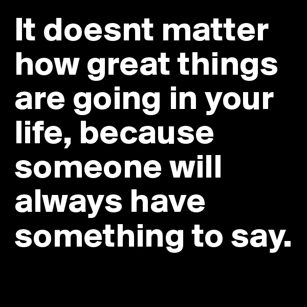 It doesnt matter how great things are going in your life, because someone will always have something to say. 