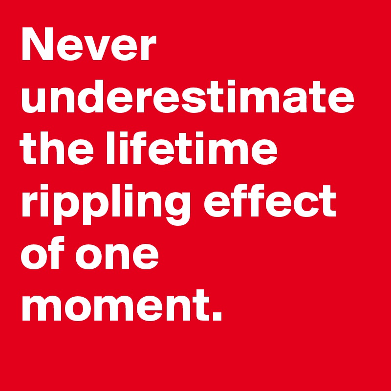 Never underestimate the lifetime
rippling effect of one moment. 