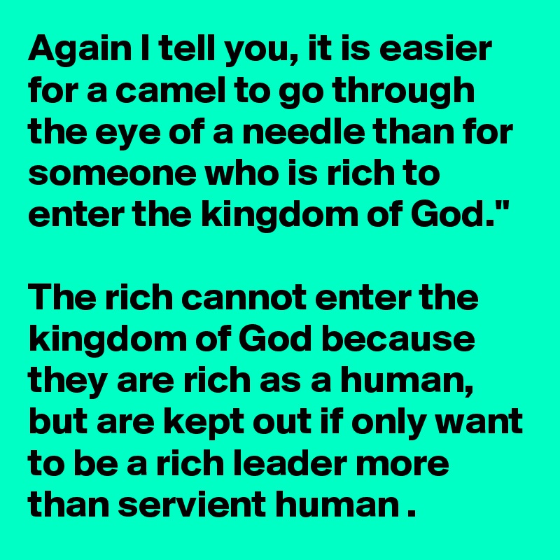 Again I tell you, it is easier for a camel to go through the eye of a needle than for someone who is rich to enter the kingdom of God."

The rich cannot enter the kingdom of God because they are rich as a human, but are kept out if only want to be a rich leader more than servient human .