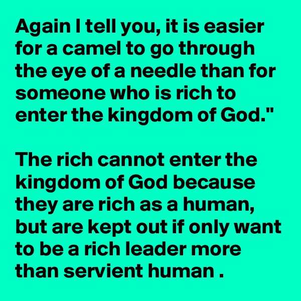 Again I tell you, it is easier for a camel to go through the eye of a needle than for someone who is rich to enter the kingdom of God."

The rich cannot enter the kingdom of God because they are rich as a human, but are kept out if only want to be a rich leader more than servient human .