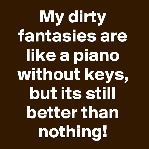 My dirty fantasies are like a piano without keys, but its still better than nothing!