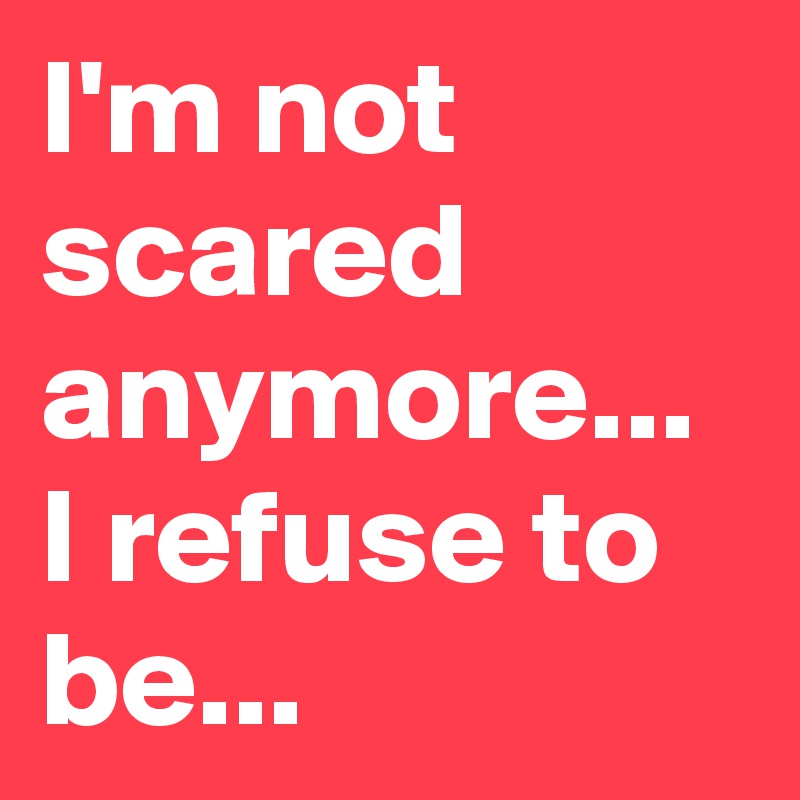 I'm not scared anymore... I refuse to be... 