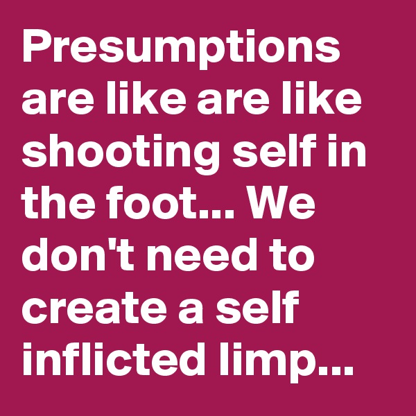 Presumptions are like are like shooting self in the foot... We don't need to create a self inflicted limp...