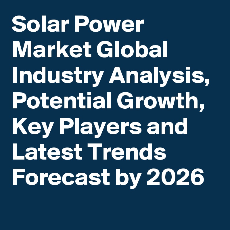 Solar Power Market Global Industry Analysis, Potential Growth, Key Players and Latest Trends Forecast by 2026
