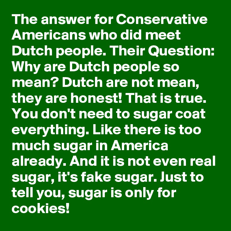 The answer for Conservative Americans who did meet Dutch people. Their Question: Why are Dutch people so mean? Dutch are not mean, they are honest! That is true. You don't need to sugar coat everything. Like there is too much sugar in America already. And it is not even real sugar, it's fake sugar. Just to tell you, sugar is only for cookies!