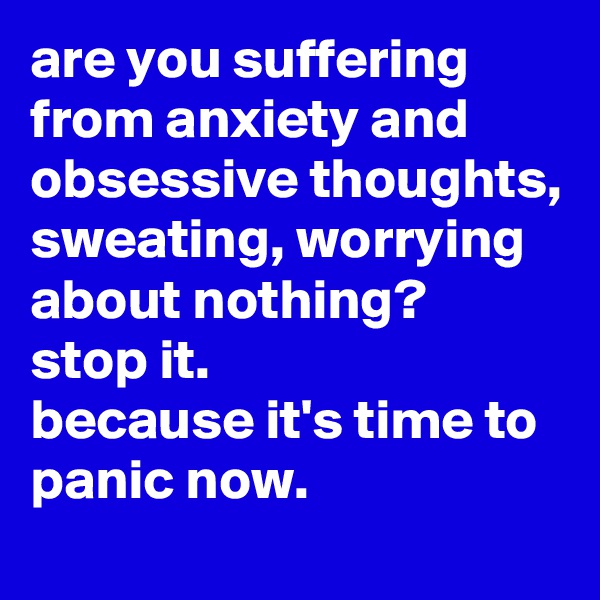 are you suffering from anxiety and obsessive thoughts, sweating, worrying about nothing? 
stop it. 
because it's time to panic now.