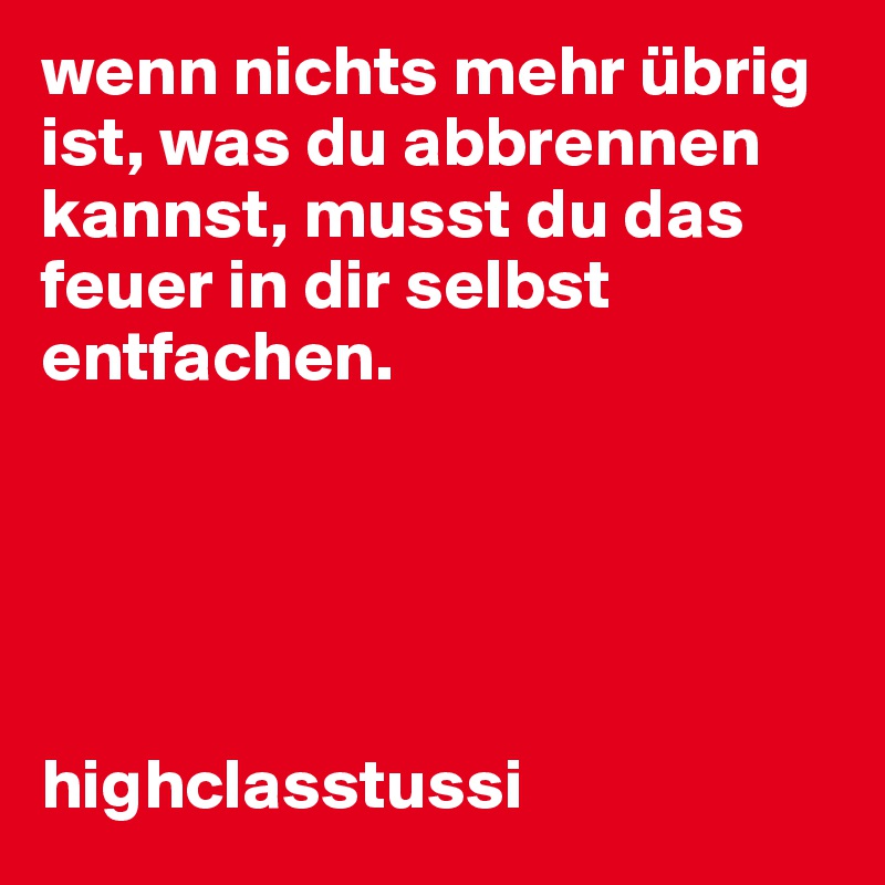 wenn nichts mehr übrig ist, was du abbrennen kannst, musst du das feuer in dir selbst entfachen.





highclasstussi
