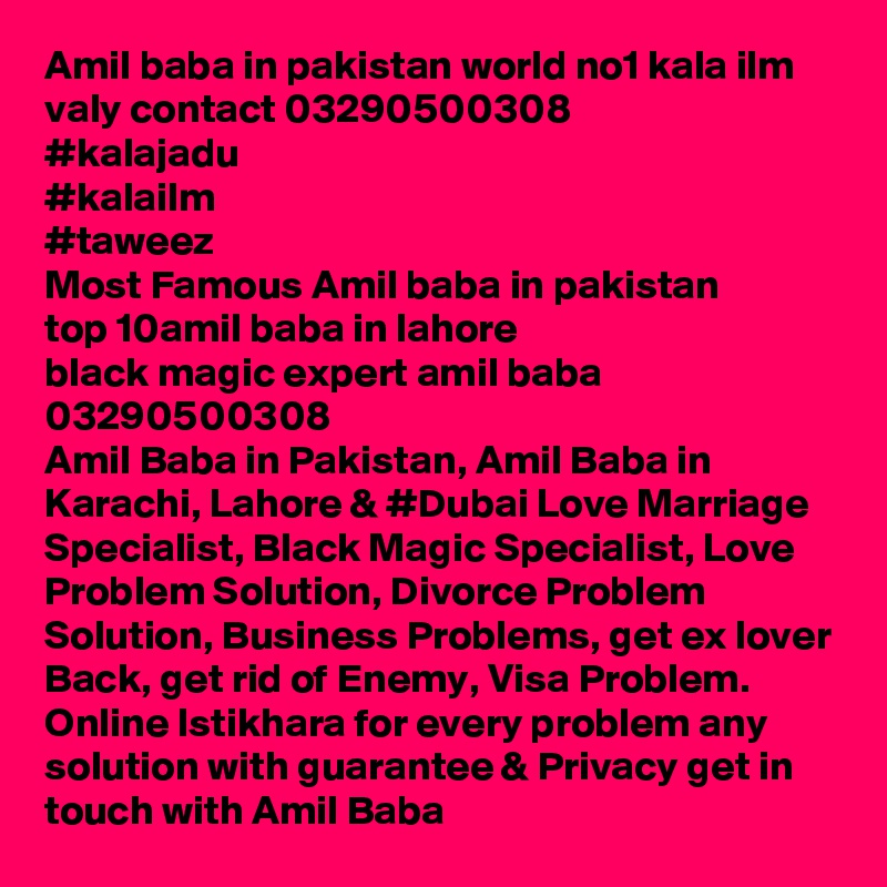 Amil baba in pakistan world no1 kala ilm valy contact 03290500308
#kalajadu
#kalailm
#taweez
Most Famous Amil baba in pakistan 
top 10amil baba in lahore 
black magic expert amil baba 03290500308
Amil Baba in Pakistan, Amil Baba in Karachi, Lahore & #Dubai Love Marriage Specialist, Black Magic Specialist, Love Problem Solution, Divorce Problem Solution, Business Problems, get ex lover Back, get rid of Enemy, Visa Problem. Online Istikhara for every problem any solution with guarantee & Privacy get in touch with Amil Baba 