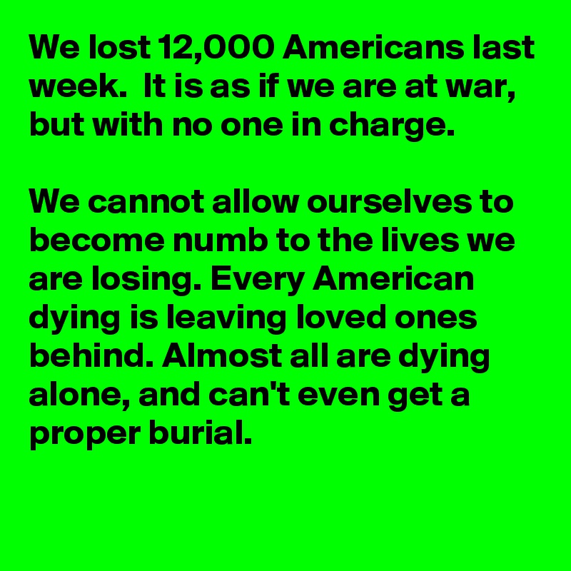 We lost 12,000 Americans last week.  It is as if we are at war, but with no one in charge.

We cannot allow ourselves to become numb to the lives we are losing. Every American dying is leaving loved ones behind. Almost all are dying alone, and can't even get a proper burial. 