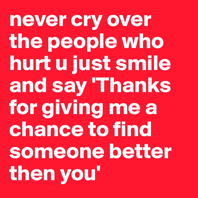 never cry over the people who hurt u just smile and say 'Thanks for giving me a chance to find someone better then you'
