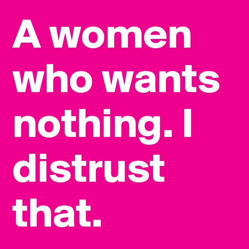 A women who wants nothing. I distrust that.