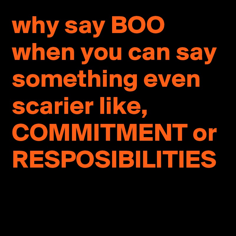 why say BOO when you can say something even scarier like, COMMITMENT or RESPOSIBILITIES