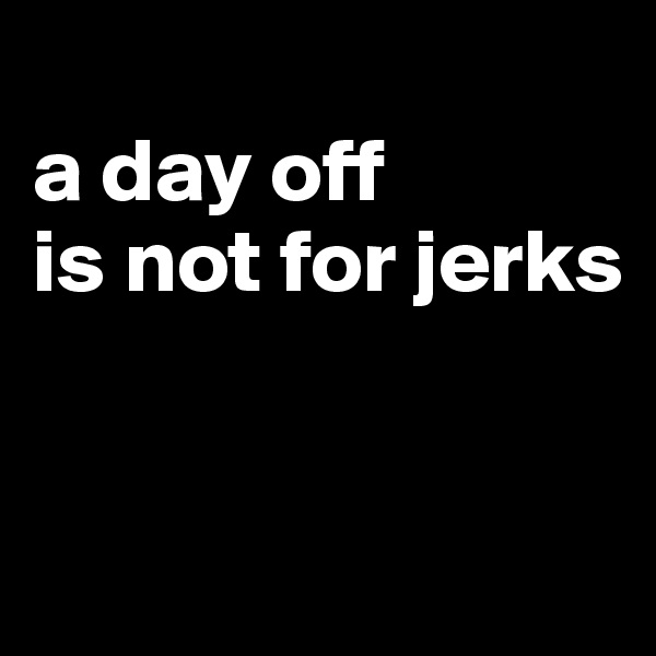 
a day off 
is not for jerks


