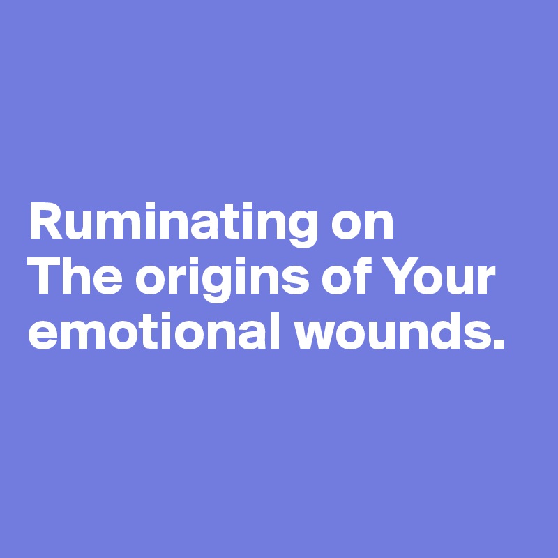 


Ruminating on 
The origins of Your emotional wounds.


